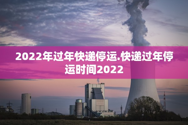 2022年过年快递停运.快递过年停运时间2022