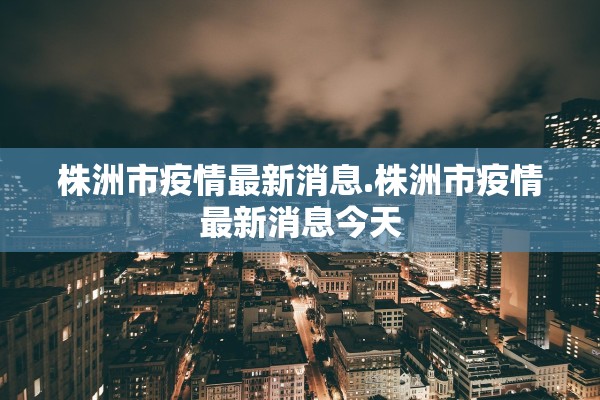 株洲市疫情最新消息.株洲市疫情最新消息今天