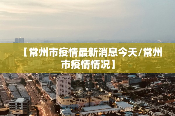 【常州市疫情最新消息今天/常州市疫情情况】