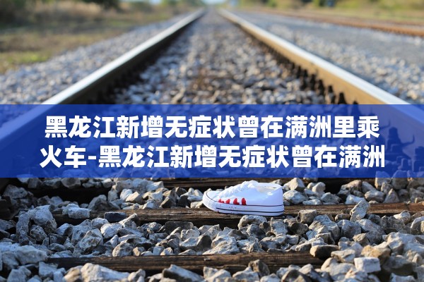 黑龙江新增无症状曾在满洲里乘火车-黑龙江新增无症状曾在满洲里乘火车吗