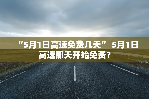 “5月1日高速免费几天	” 5月1日高速那天开始免费？