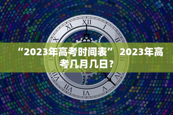 “2023年高考时间表	” 2023年高考几月几日？