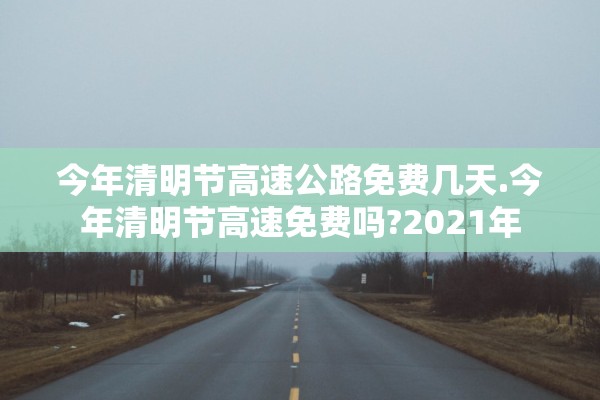 今年清明节高速公路免费几天.今年清明节高速免费吗?2021年