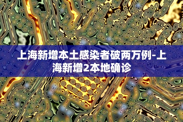 上海新增本土感染者破两万例-上海新增2本地确诊
