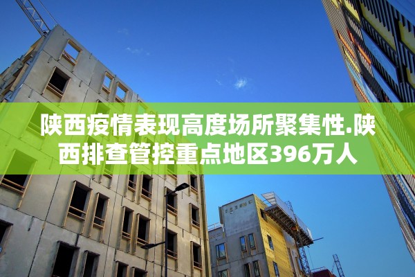 陕西疫情表现高度场所聚集性.陕西排查管控重点地区396万人