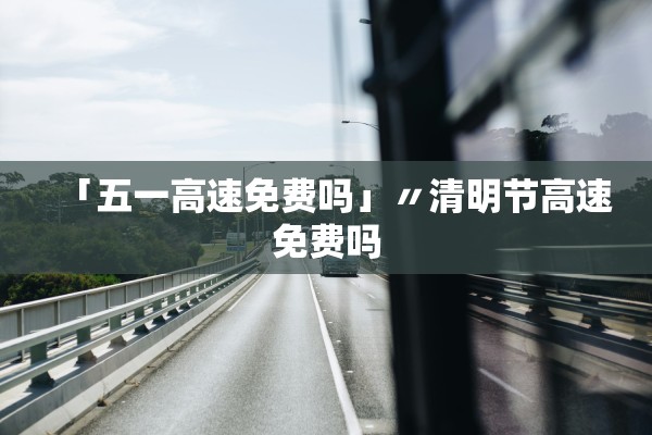 「五一高速免费吗」〃清明节高速免费吗