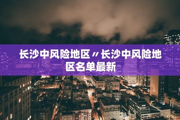 长沙中风险地区〃长沙中风险地区名单最新