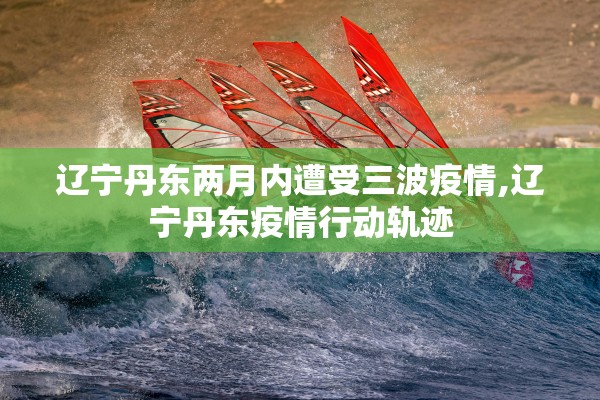 辽宁丹东两月内遭受三波疫情,辽宁丹东疫情行动轨迹