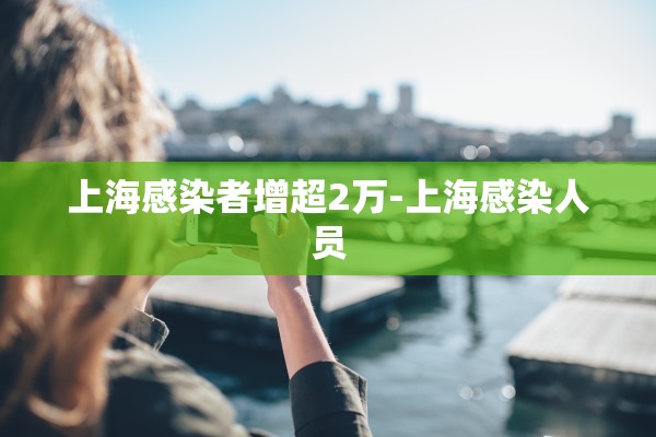 上海感染者增超2万-上海感染人员