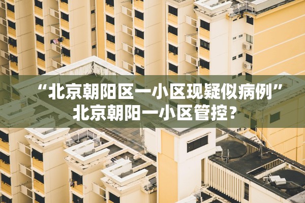 “北京朝阳区一小区现疑似病例” 北京朝阳一小区管控？