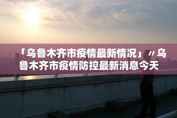 「乌鲁木齐市疫情最新情况」〃乌鲁木齐市疫情防控最新消息今天