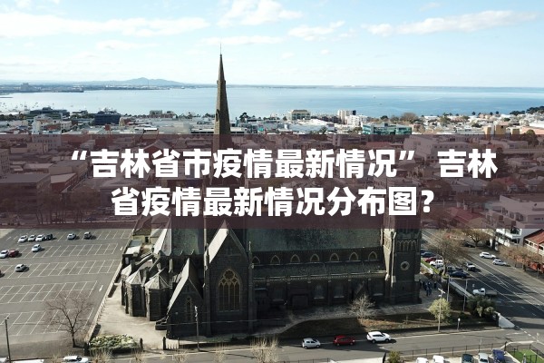 “吉林省市疫情最新情况” 吉林省疫情最新情况分布图？