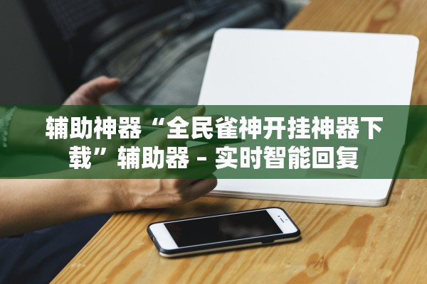 辅助神器“全民雀神开挂神器下载”辅助器 – 实时智能回复