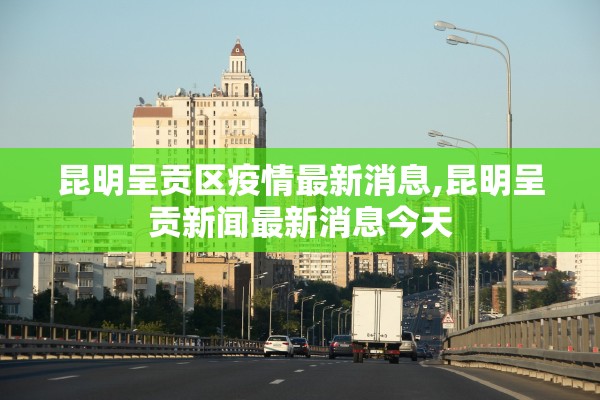 昆明呈贡区疫情最新消息,昆明呈贡新闻最新消息今天