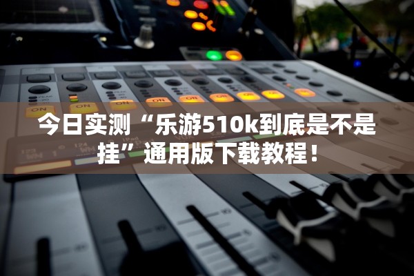 今日实测“乐游510k到底是不是挂”通用版下载教程！