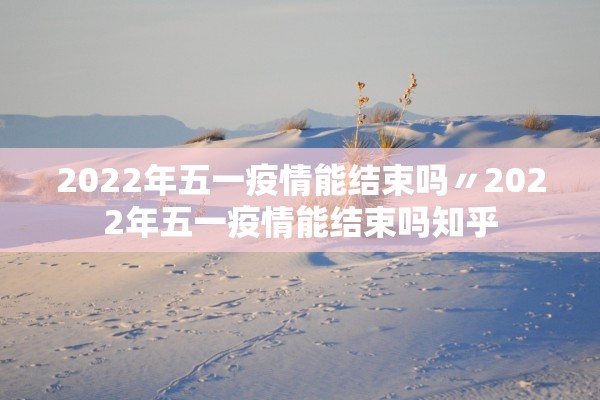2022年五一疫情能结束吗〃2022年五一疫情能结束吗知乎