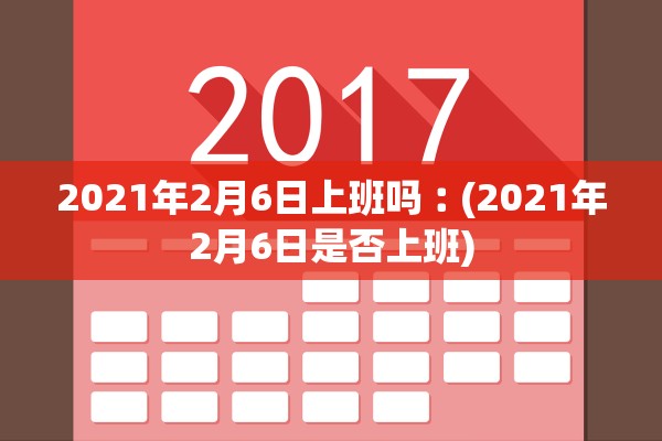 2021年2月6日上班吗︰(2021年2月6日是否上班)
