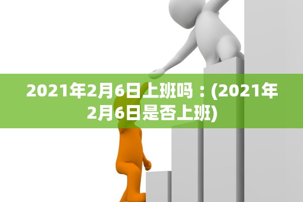 2021年2月6日上班吗︰(2021年2月6日是否上班)