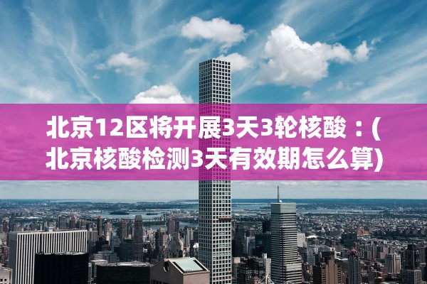 北京12区将开展3天3轮核酸︰(北京核酸检测3天有效期怎么算)
