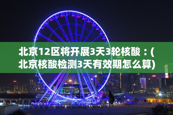 北京12区将开展3天3轮核酸︰(北京核酸检测3天有效期怎么算)