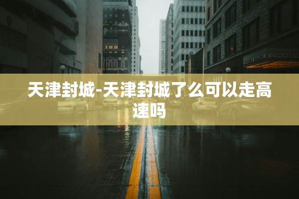 天津封城-天津封城了么可以走高速吗