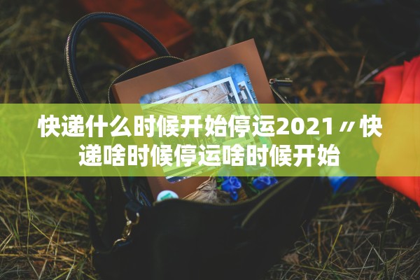 快递什么时候开始停运2021〃快递啥时候停运啥时候开始