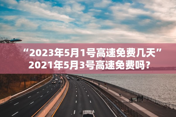 “2023年5月1号高速免费几天” 2021年5月3号高速免费吗？