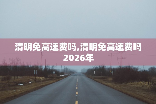 清明免高速费吗,清明免高速费吗2026年