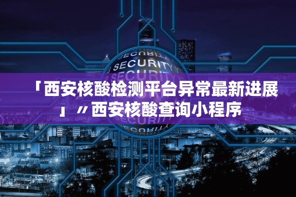 「西安核酸检测平台异常最新进展」〃西安核酸查询小程序