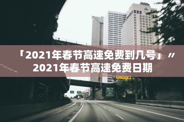 「2021年春节高速免费到几号」〃2021年春节高速免费日期