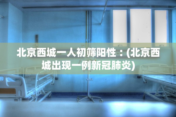 北京西城一人初筛阳性︰(北京西城出现一例新冠肺炎)