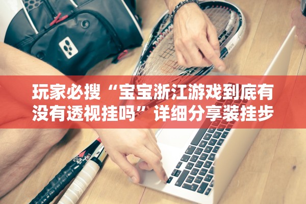 玩家必搜“宝宝浙江游戏到底有没有透视挂吗”详细分享装挂步骤教程