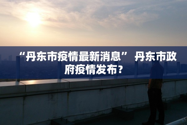 “丹东市疫情最新消息” 丹东市政府疫情发布？