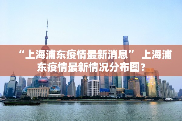 “上海浦东疫情最新消息” 上海浦东疫情最新情况分布图？