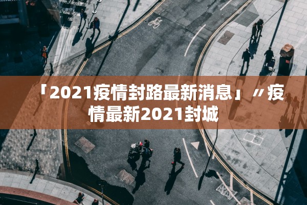 「2021疫情封路最新消息」〃疫情最新2021封城