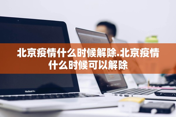 北京疫情什么时候解除.北京疫情什么时候可以解除