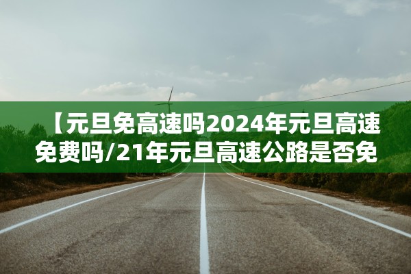 【元旦免高速吗2024年元旦高速免费吗/21年元旦高速公路是否免费】
