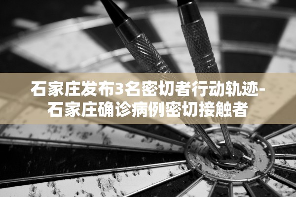 石家庄发布3名密切者行动轨迹-石家庄确诊病例密切接触者