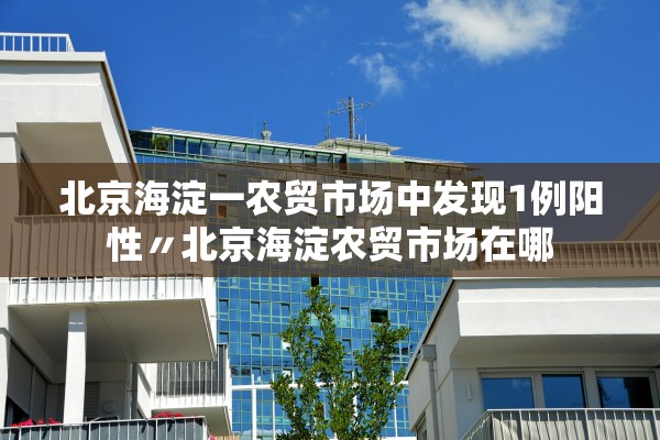 北京海淀一农贸市场中发现1例阳性〃北京海淀农贸市场在哪