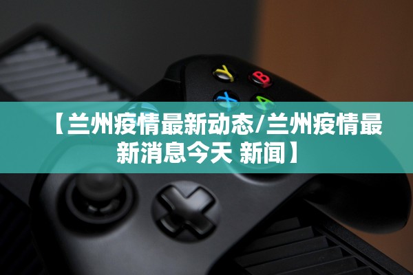 【兰州疫情最新动态/兰州疫情最新消息今天 新闻】