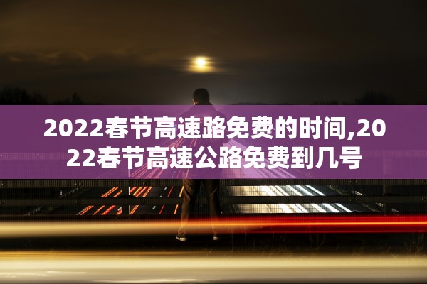 2022春节高速路免费的时间,2022春节高速公路免费到几号