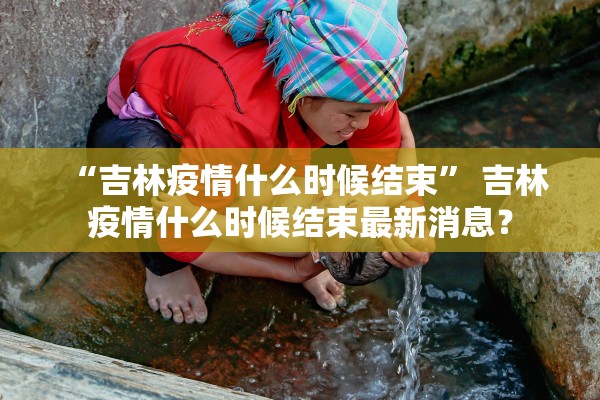 “吉林疫情什么时候结束” 吉林疫情什么时候结束最新消息？