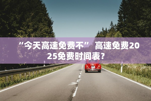 “今天高速免费不” 高速免费2025免费时间表？