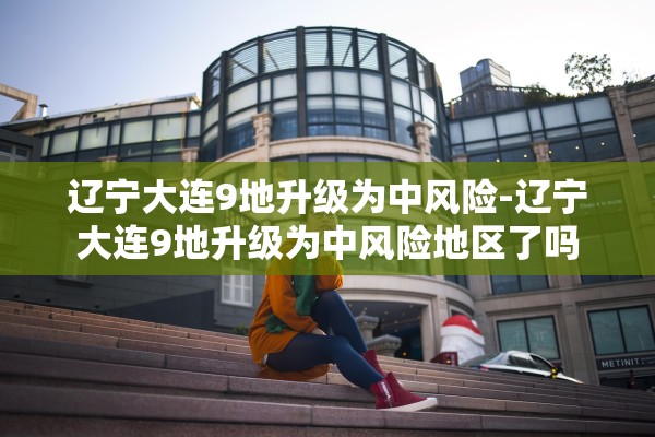 辽宁大连9地升级为中风险-辽宁大连9地升级为中风险地区了吗