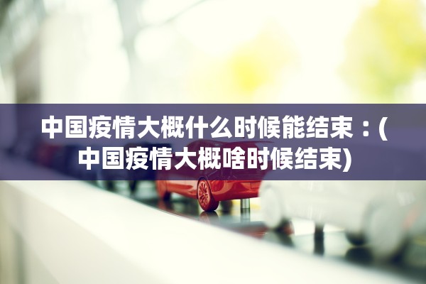 中国疫情大概什么时候能结束︰(中国疫情大概啥时候结束)