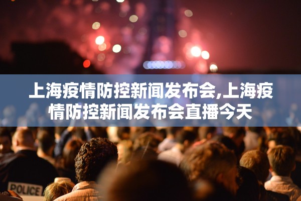 上海疫情防控新闻发布会,上海疫情防控新闻发布会直播今天