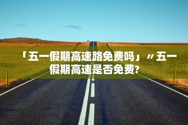 「五一假期高速路免费吗」〃五一假期高速是否免费?