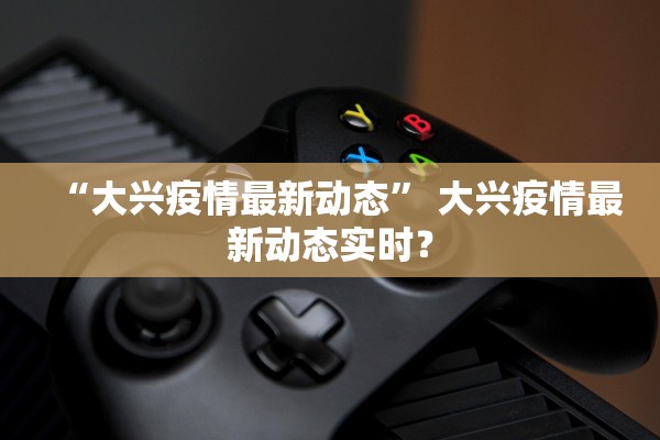 “大兴疫情最新动态	” 大兴疫情最新动态实时？