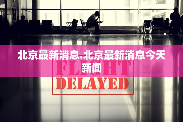 北京最新消息.北京最新消息今天新闻