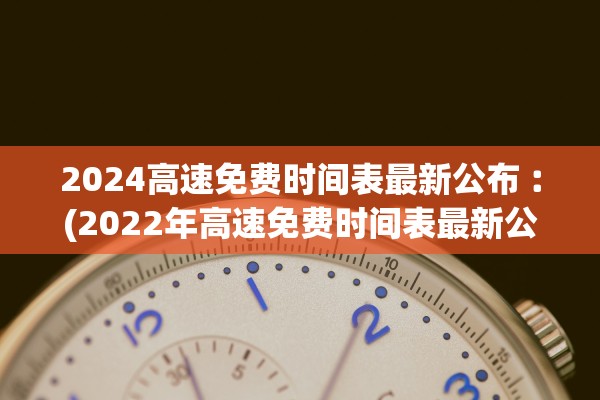 2024高速免费时间表最新公布︰(2022年高速免费时间表最新公布日)